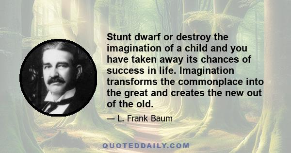 Stunt dwarf or destroy the imagination of a child and you have taken away its chances of success in life. Imagination transforms the commonplace into the great and creates the new out of the old.