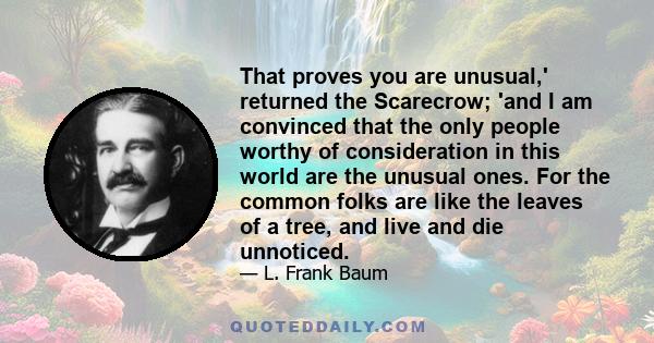 That proves you are unusual,' returned the Scarecrow; 'and I am convinced that the only people worthy of consideration in this world are the unusual ones. For the common folks are like the leaves of a tree, and live and 