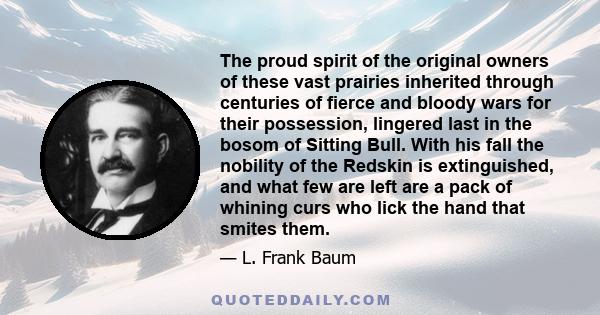 The proud spirit of the original owners of these vast prairies inherited through centuries of fierce and bloody wars for their possession, lingered last in the bosom of Sitting Bull. With his fall the nobility of the