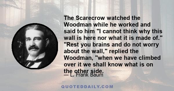 The Scarecrow watched the Woodman while he worked and said to him I cannot think why this wall is here nor what it is made of. Rest you brains and do not worry about the wall, replied the Woodman, when we have climbed