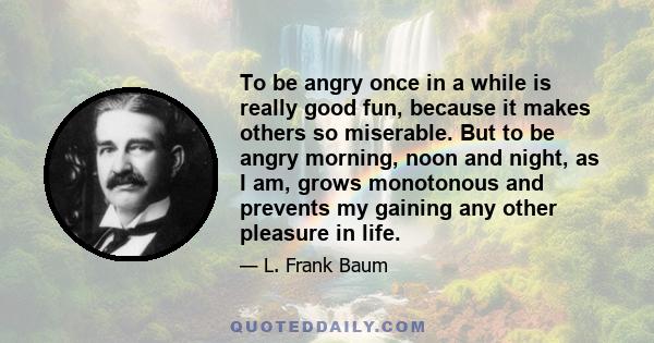 To be angry once in a while is really good fun, because it makes others so miserable. But to be angry morning, noon and night, as I am, grows monotonous and prevents my gaining any other pleasure in life.