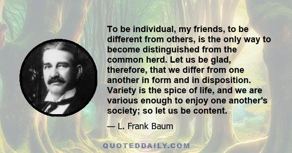 To be individual, my friends, to be different from others, is the only way to become distinguished from the common herd. Let us be glad, therefore, that we differ from one another in form and in disposition. Variety is