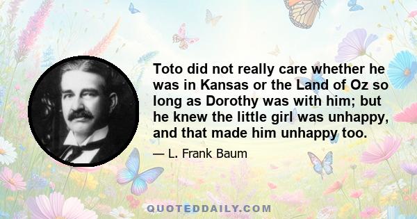 Toto did not really care whether he was in Kansas or the Land of Oz so long as Dorothy was with him; but he knew the little girl was unhappy, and that made him unhappy too.