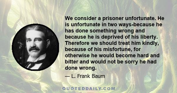 We consider a prisoner unfortunate. He is unfortunate in two ways-because he has done something wrong and because he is deprived of his liberty. Therefore we should treat him kindly, because of his misfortune, for