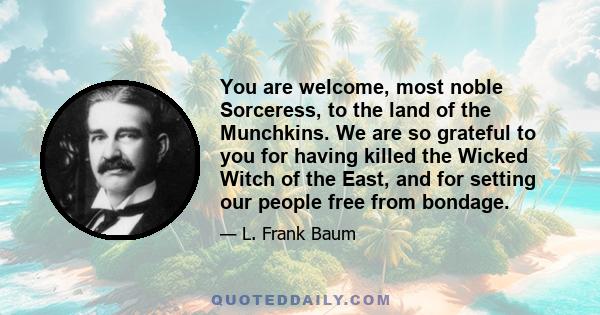 You are welcome, most noble Sorceress, to the land of the Munchkins. We are so grateful to you for having killed the Wicked Witch of the East, and for setting our people free from bondage.