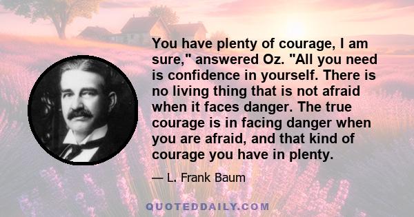 You have plenty of courage, I am sure, answered Oz. All you need is confidence in yourself. There is no living thing that is not afraid when it faces danger. The true courage is in facing danger when you are afraid, and 