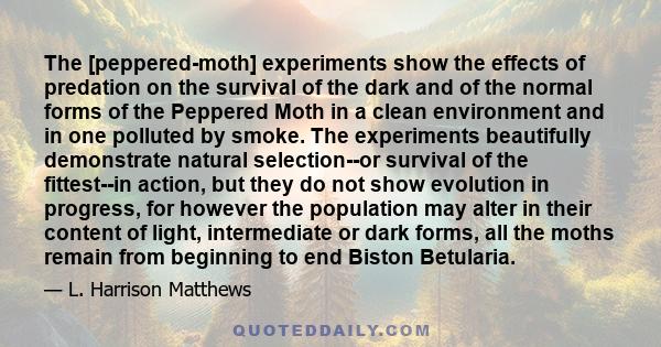 The [peppered-moth] experiments show the effects of predation on the survival of the dark and of the normal forms of the Peppered Moth in a clean environment and in one polluted by smoke. The experiments beautifully