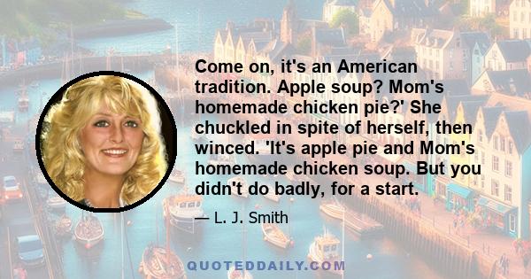 Come on, it's an American tradition. Apple soup? Mom's homemade chicken pie?' She chuckled in spite of herself, then winced. 'It's apple pie and Mom's homemade chicken soup. But you didn't do badly, for a start.