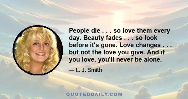 People die . . . so love them every day. Beauty fades . . . so look before it's gone. Love changes . . . but not the love you give. And if you love, you'll never be alone.