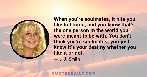 When you're soulmates, it hits you like lightning, and you know that's the one person in the world you were meant to be with. You don't think you're soulmates; you just know it's your destiny whether you like it or not.