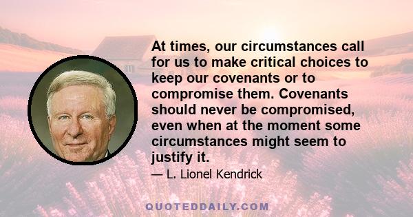 At times, our circumstances call for us to make critical choices to keep our covenants or to compromise them. Covenants should never be compromised, even when at the moment some circumstances might seem to justify it.