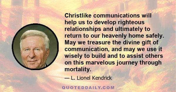 Christlike communications will help us to develop righteous relationships and ultimately to return to our heavenly home safely. May we treasure the divine gift of communication, and may we use it wisely to build and to