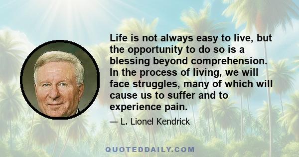 Life is not always easy to live, but the opportunity to do so is a blessing beyond comprehension. In the process of living, we will face struggles, many of which will cause us to suffer and to experience pain.