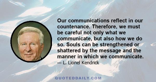 Our communications reflect in our countenance. Therefore, we must be careful not only what we communicate, but also how we do so. Souls can be strengthened or shattered by the message and the manner in which we