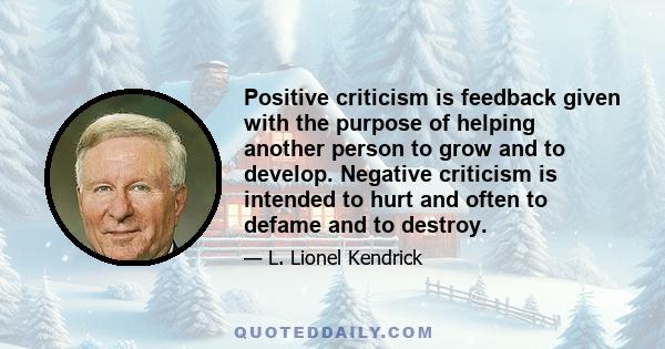 Positive criticism is feedback given with the purpose of helping another person to grow and to develop. Negative criticism is intended to hurt and often to defame and to destroy.