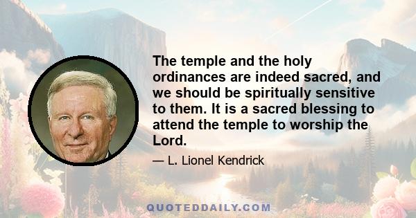 The temple and the holy ordinances are indeed sacred, and we should be spiritually sensitive to them. It is a sacred blessing to attend the temple to worship the Lord.