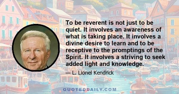 To be reverent is not just to be quiet. It involves an awareness of what is taking place. It involves a divine desire to learn and to be receptive to the promptings of the Spirit. It involves a striving to seek added