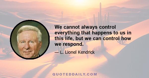 We cannot always control everything that happens to us in this life, but we can control how we respond.