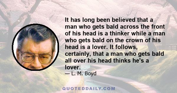 It has long been believed that a man who gets bald across the front of his head is a thinker while a man who gets bald on the crown of his head is a lover. It follows, certainly, that a man who gets bald all over his