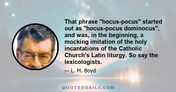 That phrase hocus-pocus started out as hocus-pocus dominocus, and was, in the beginning, a mocking imitation of the holy incantations of the Catholic Church's Latin liturgy. So say the lexicologists.