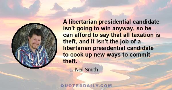 A libertarian presidential candidate isn't going to win anyway, so he can afford to say that all taxation is theft, and it isn't the job of a libertarian presidential candidate to cook up new ways to commit theft.