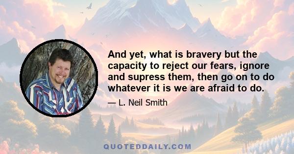 And yet, what is bravery but the capacity to reject our fears, ignore and supress them, then go on to do whatever it is we are afraid to do.