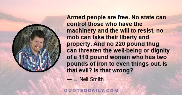 Armed people are free. No state can control those who have the machinery and the will to resist, no mob can take their liberty and property. And no 220 pound thug can threaten the well-being or dignity of a 110 pound