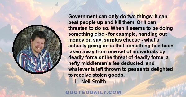 Government can only do two things: It can beat people up and kill them. Or it can threaten to do so. When it seems to be doing something else - for example, handing out money or, say, surplus cheese - what's actually