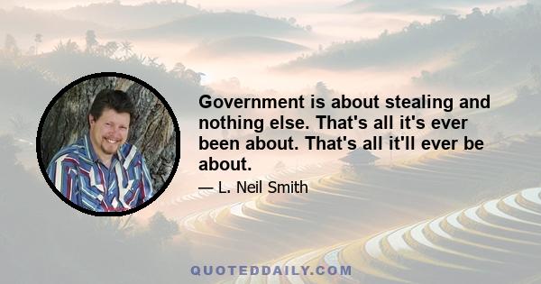 Government is about stealing and nothing else. That's all it's ever been about. That's all it'll ever be about.