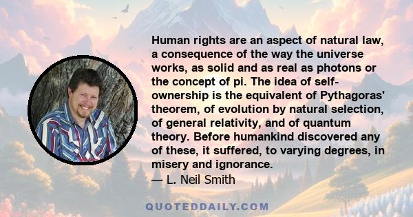 Human rights are an aspect of natural law, a consequence of the way the universe works, as solid and as real as photons or the concept of pi. The idea of self- ownership is the equivalent of Pythagoras' theorem, of