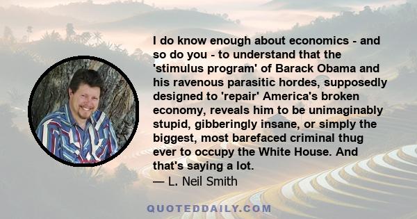 I do know enough about economics - and so do you - to understand that the 'stimulus program' of Barack Obama and his ravenous parasitic hordes, supposedly designed to 'repair' America's broken economy, reveals him to be 