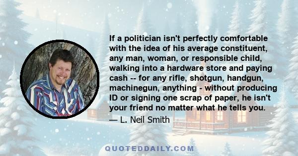 If a politician isn't perfectly comfortable with the idea of his average constituent, any man, woman, or responsible child, walking into a hardware store and paying cash -- for any rifle, shotgun, handgun, machinegun,