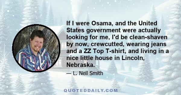 If I were Osama, and the United States government were actually looking for me, I'd be clean-shaven by now, crewcutted, wearing jeans and a ZZ Top T-shirt, and living in a nice little house in Lincoln, Nebraska.