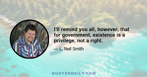 I'll remind you all, however, that for government, existence is a privilege, not a right.