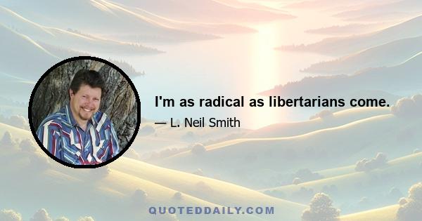 I'm as radical as libertarians come.