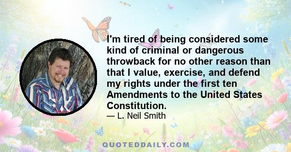 I'm tired of being considered some kind of criminal or dangerous throwback for no other reason than that I value, exercise, and defend my rights under the first ten Amendments to the United States Constitution.