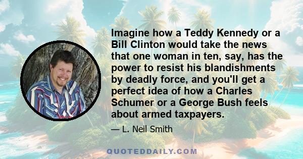 Imagine how a Teddy Kennedy or a Bill Clinton would take the news that one woman in ten, say, has the power to resist his blandishments by deadly force, and you'll get a perfect idea of how a Charles Schumer or a George 