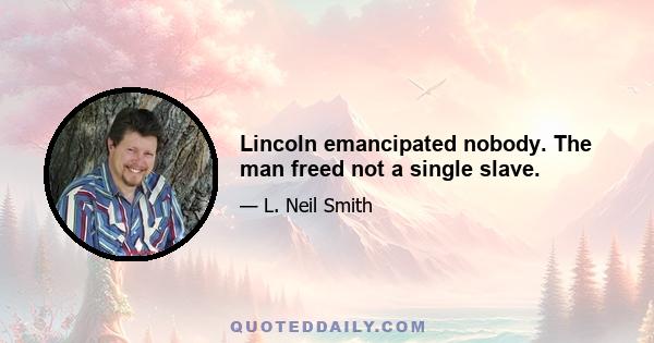 Lincoln emancipated nobody. The man freed not a single slave.