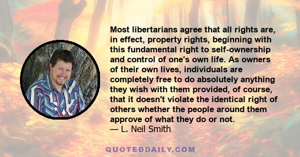 Most libertarians agree that all rights are, in effect, property rights, beginning with this fundamental right to self-ownership and control of one's own life. As owners of their own lives, individuals are completely