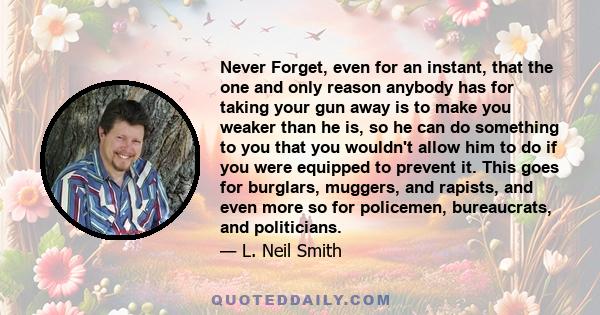 Never Forget, even for an instant, that the one and only reason anybody has for taking your gun away is to make you weaker than he is, so he can do something to you that you wouldn't allow him to do if you were equipped 