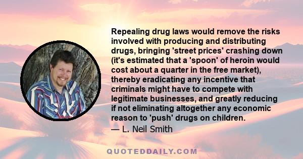 Repealing drug laws would remove the risks involved with producing and distributing drugs, bringing 'street prices' crashing down (it's estimated that a 'spoon' of heroin would cost about a quarter in the free market),