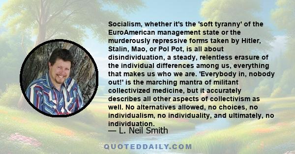 Socialism, whether it's the 'soft tyranny' of the EuroAmerican management state or the murderously repressive forms taken by Hitler, Stalin, Mao, or Pol Pot, is all about disindividuation, a steady, relentless erasure