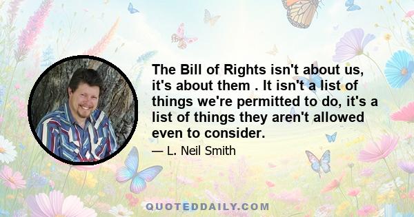 The Bill of Rights isn't about us, it's about them . It isn't a list of things we're permitted to do, it's a list of things they aren't allowed even to consider.