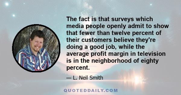 The fact is that surveys which media people openly admit to show that fewer than twelve percent of their customers believe they're doing a good job, while the average profit margin in television is in the neighborhood