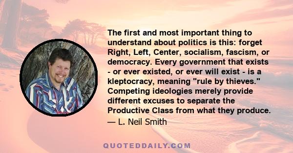 The first and most important thing to understand about politics is this: forget Right, Left, Center, socialism, fascism, or democracy. Every government that exists - or ever existed, or ever will exist - is a