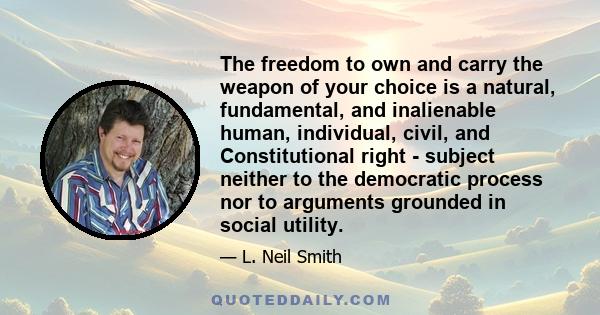 The freedom to own and carry the weapon of your choice is a natural, fundamental, and inalienable human, individual, civil, and Constitutional right - subject neither to the democratic process nor to arguments grounded