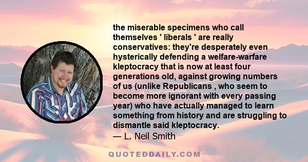 the miserable specimens who call themselves ' liberals ' are really conservatives: they're desperately even hysterically defending a welfare-warfare kleptocracy that is now at least four generations old, against growing 