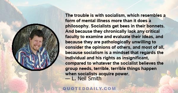 The trouble is with socialism, which resembles a form of mental illness more than it does a philosophy. Socialists get bees in their bonnets. And because they chronically lack any critical faculty to examine and