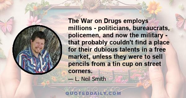 The War on Drugs employs millions - politicians, bureaucrats, policemen, and now the military - that probably couldn't find a place for their dubious talents in a free market, unless they were to sell pencils from a tin 