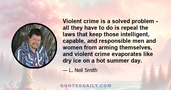 Violent crime is a solved problem - all they have to do is repeal the laws that keep those intelligent, capable, and responsible men and women from arming themselves, and violent crime evaporates like dry ice on a hot